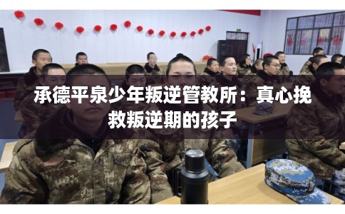 承德平泉少年叛逆管教所：真心挽救叛逆期的孩子