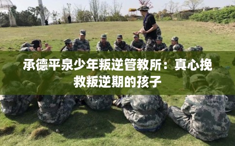 承德平泉少年叛逆管教所：真心挽救叛逆期的孩子