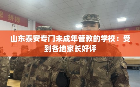 山东泰安专门未成年管教的学校：受到各地家长好评