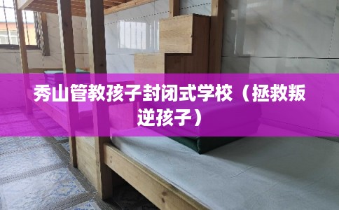 秀山管教孩子封闭式学校（拯救叛逆孩子）