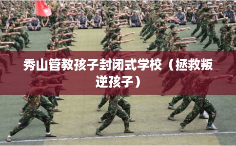 秀山管教孩子封闭式学校（拯救叛逆孩子）