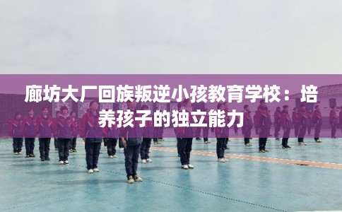 廊坊大厂回族叛逆小孩教育学校：培养孩子的独立能力