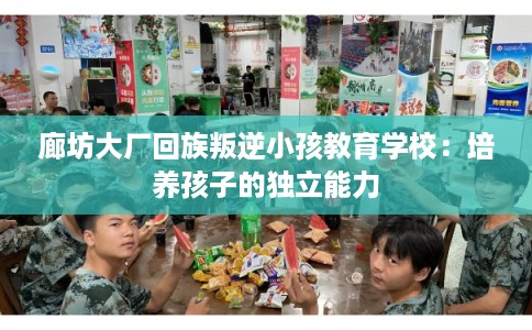 廊坊大厂回族叛逆小孩教育学校：培养孩子的独立能力