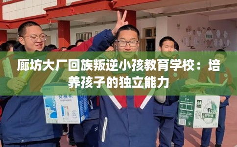 廊坊大厂回族叛逆小孩教育学校：培养孩子的独立能力