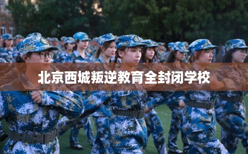 北京西城叛逆教育全封闭学校