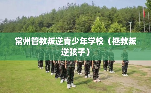 常州管教叛逆青少年学校（拯救叛逆孩子）