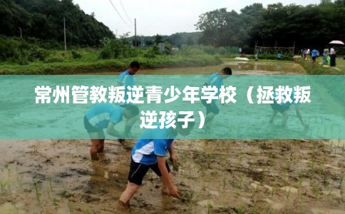 常州管教叛逆青少年学校（拯救叛逆孩子）