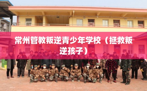 常州管教叛逆青少年学校（拯救叛逆孩子）