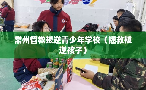 常州管教叛逆青少年学校（拯救叛逆孩子）