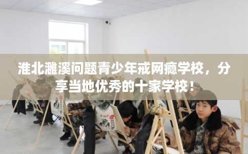 淮北濉溪问题青少年戒网瘾学校，分享当地优秀的十家学校！