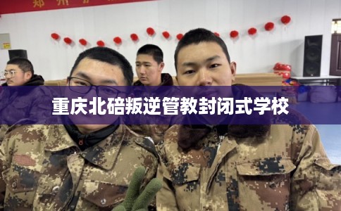 重庆北碚叛逆管教封闭式学校 重庆北碚叛逆管教封闭式学校