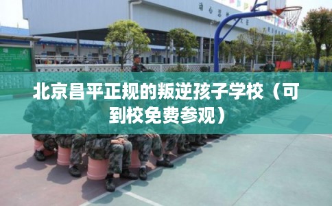 北京昌平正规的叛逆孩子学校（可到校免费参观）