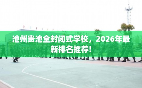池州贵池全封闭式学校,2026年最新排名推荐! 池州贵池全封闭式学校,2026年最新排名推荐!