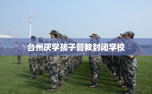 台州厌学孩子管教封闭学校 台州厌学孩子管教封闭学校