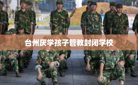 台州厌学孩子管教封闭学校 台州厌学孩子管教封闭学校