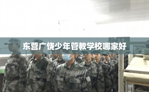 东营广饶少年管教学校哪家好