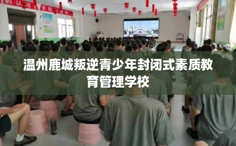 温州鹿城叛逆青少年封闭式素质教育管理学校