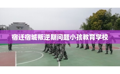 宿迁宿城叛逆期问题小孩教育学校