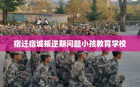 宿迁宿城叛逆期问题小孩教育学校