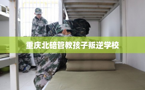 重庆北碚管教孩子叛逆学校 重庆北碚管教孩子叛逆学校