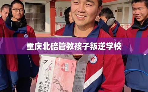重庆北碚管教孩子叛逆学校 重庆北碚管教孩子叛逆学校