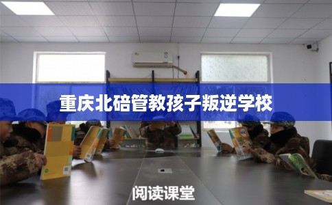 重庆北碚管教孩子叛逆学校 重庆北碚管教孩子叛逆学校