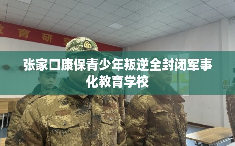 张家口康保青少年叛逆全封闭军事化教育学校