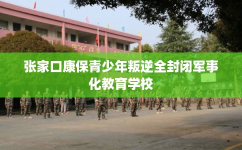 张家口康保青少年叛逆全封闭军事化教育学校