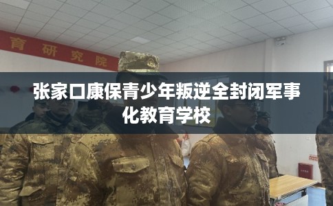 张家口康保青少年叛逆全封闭军事化教育学校