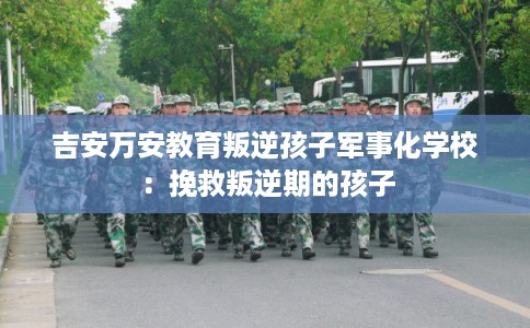 吉安万安教育叛逆孩子军事化学校：挽救叛逆期的孩子