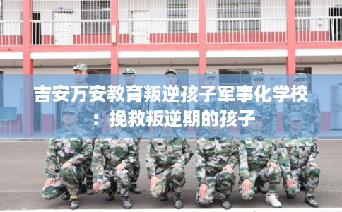 吉安万安教育叛逆孩子军事化学校：挽救叛逆期的孩子