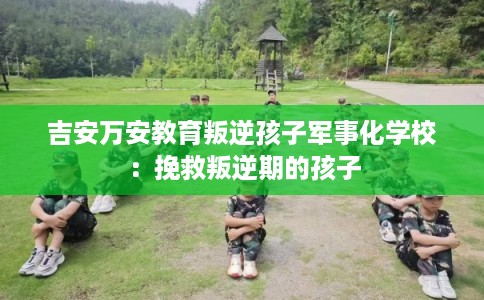 吉安万安教育叛逆孩子军事化学校：挽救叛逆期的孩子
