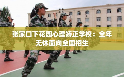 张家口下花园心理矫正学校:全年无休面向全国招生 张家口下花园心理矫正学校:全年无休面向全国招生
