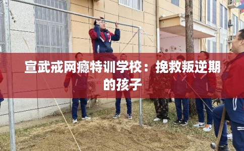 宣武戒网瘾特训学校：挽救叛逆期的孩子
