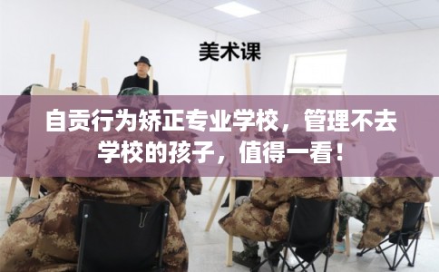 自贡行为矫正专业学校，管理不去学校的孩子，值得一看！