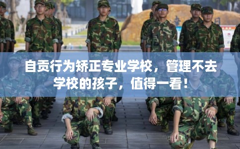 自贡行为矫正专业学校，管理不去学校的孩子，值得一看！