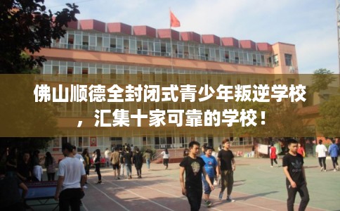 佛山顺德全封闭式青少年叛逆学校，汇集十家可靠的学校！