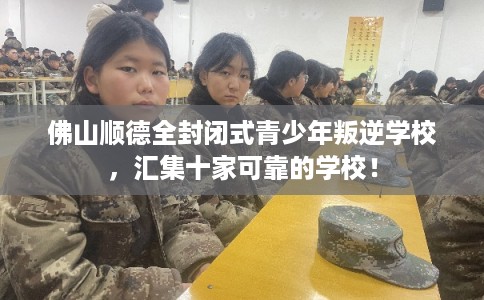 佛山顺德全封闭式青少年叛逆学校，汇集十家可靠的学校！
