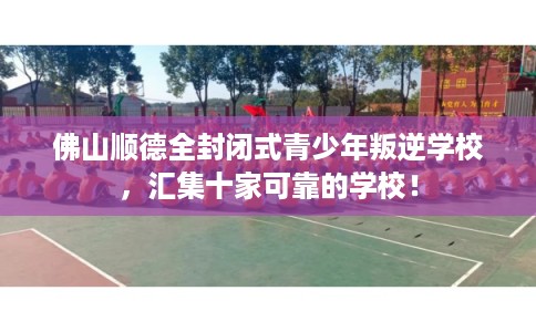 佛山顺德全封闭式青少年叛逆学校，汇集十家可靠的学校！