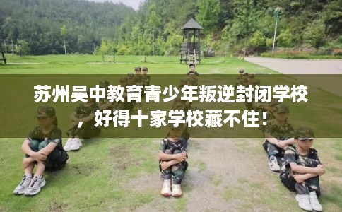 苏州吴中教育青少年叛逆封闭学校，好得十家学校藏不住！