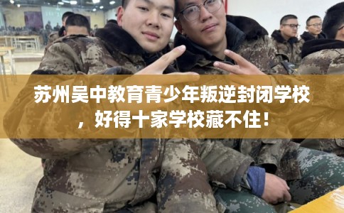 苏州吴中教育青少年叛逆封闭学校，好得十家学校藏不住！