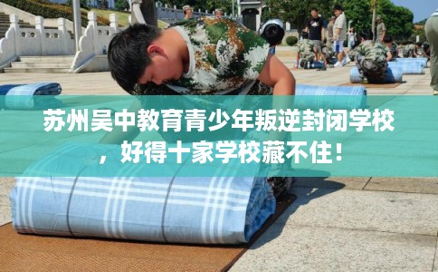 苏州吴中教育青少年叛逆封闭学校，好得十家学校藏不住！
