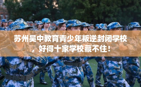 苏州吴中教育青少年叛逆封闭学校，好得十家学校藏不住！