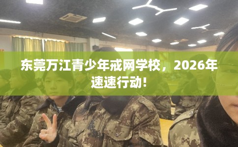 东莞万江青少年戒网学校，2026年速速行动!