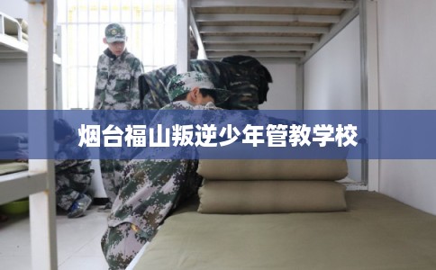 烟台福山叛逆少年管教学校