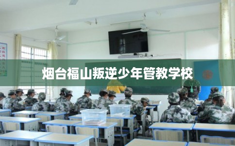 烟台福山叛逆少年管教学校
