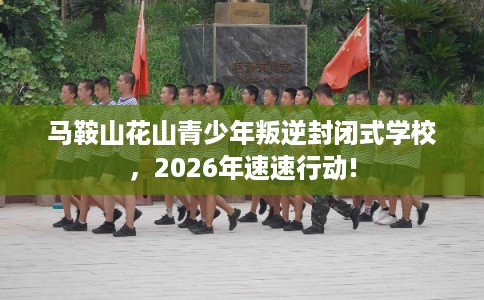 马鞍山花山青少年叛逆封闭式学校，2026年速速行动!