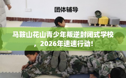 马鞍山花山青少年叛逆封闭式学校，2026年速速行动!