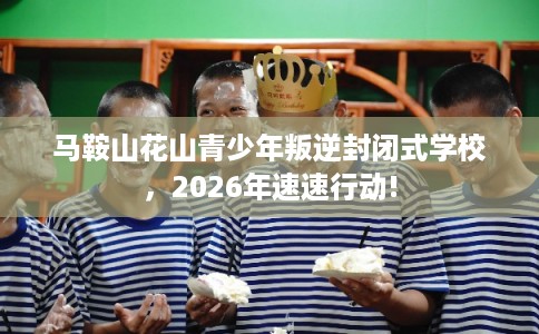 马鞍山花山青少年叛逆封闭式学校，2026年速速行动!