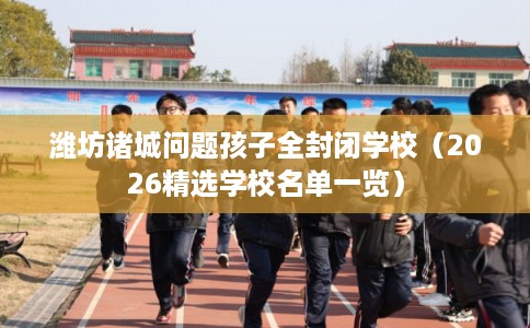 潍坊诸城问题孩子全封闭学校（2026精选学校名单一览）